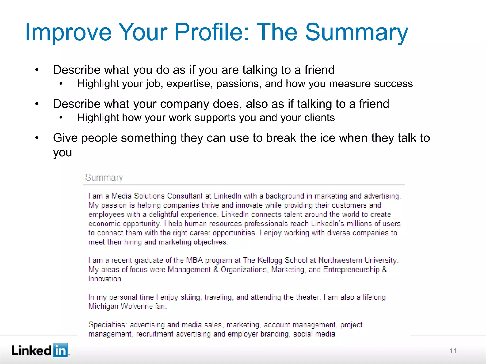 Improve Your Profile: The Summary
•

Describe what you do as if you are talking to a friend
•

•

Describe what your company does, also as if talking to a friend
•

•

Highlight your job, expertise, passions, and how you measure success
Highlight how your work supports you and your clients

Give people something they can use to break the ice when they talk to
you
My Summary: Before
I am a marketing and advertising professional with
experience primarily in the online and technology
industries. I enjoy working with diverse companies to meet
their hiring and marketing objectives. Currently, I am a
Media Solutions Consultant at LinkedIn and a part-time
MBA candidate at The Kellogg School at Northwestern
University. My passion is helping companies thrive and
innovate while providing their customers with a delightful
experience.

11

 