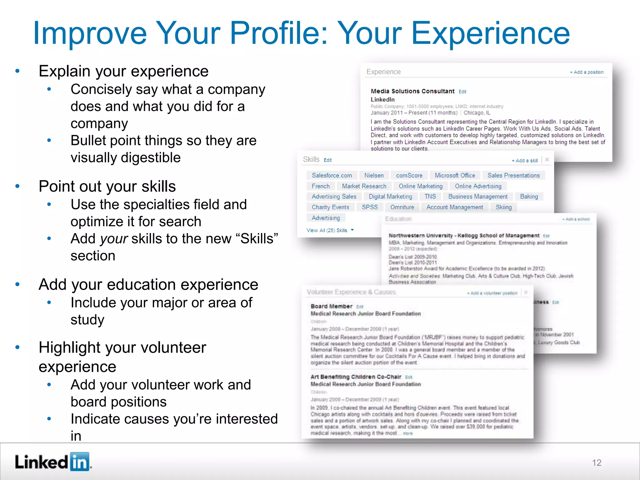 Improve Your Profile: Your Experience
•

Explain your experience
•
•

•

Point out your skills
•
•

•

Use the specialties field and
optimize it for search
Add your skills to the new “Skills”
section

Add your education experience
•

•

Concisely say what a company
does and what you did for a
company
Bullet point things so they are
visually digestible

Include your major or area of
study

Highlight your volunteer
experience
•

•

Add your volunteer work and
board positions
Indicate causes you’re interested
in
12

 