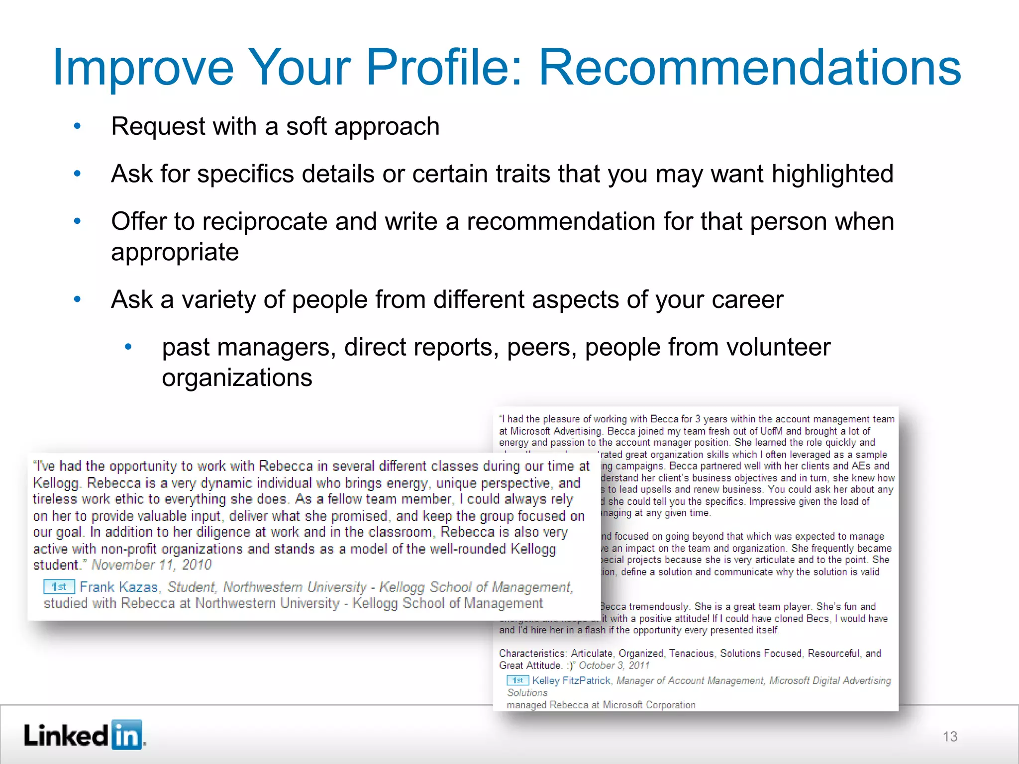 Improve Your Profile: Recommendations
•

Request with a soft approach

•

Ask for specifics details or certain traits that you may want highlighted

•

Offer to reciprocate and write a recommendation for that person when
appropriate

•

Ask a variety of people from different aspects of your career
•

past managers, direct reports, peers, people from volunteer
organizations

13

 