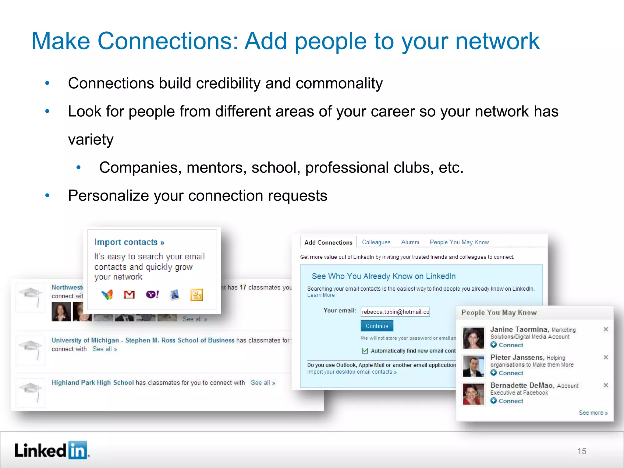 Make Connections: Add people to your network
•

Connections build credibility and commonality

•

Look for people from different areas of your career so your network has
variety

•
•

Companies, mentors, school, professional clubs, etc.

Personalize your connection requests

15

 