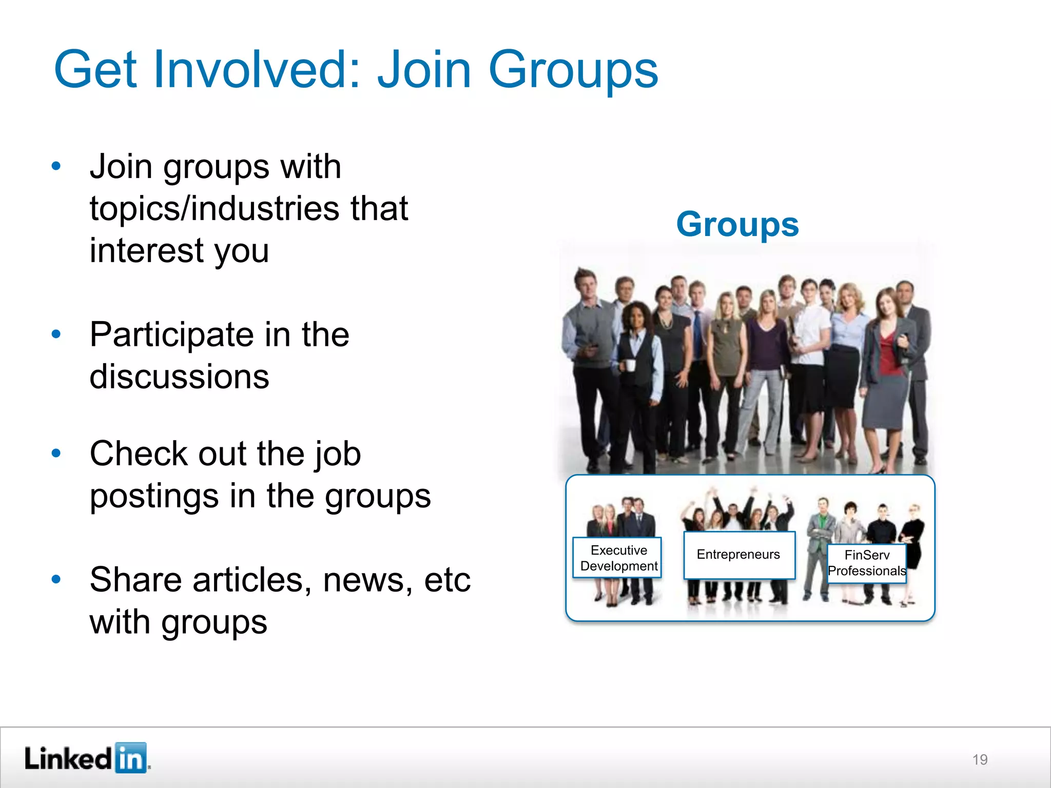 Get Involved: Join Groups
• Join groups with
topics/industries that
interest you

Groups

• Participate in the
discussions
• Check out the job
postings in the groups
• Share articles, news, etc
with groups

Executive
Development

Entrepreneurs

FinServ
Professionals

19

 
