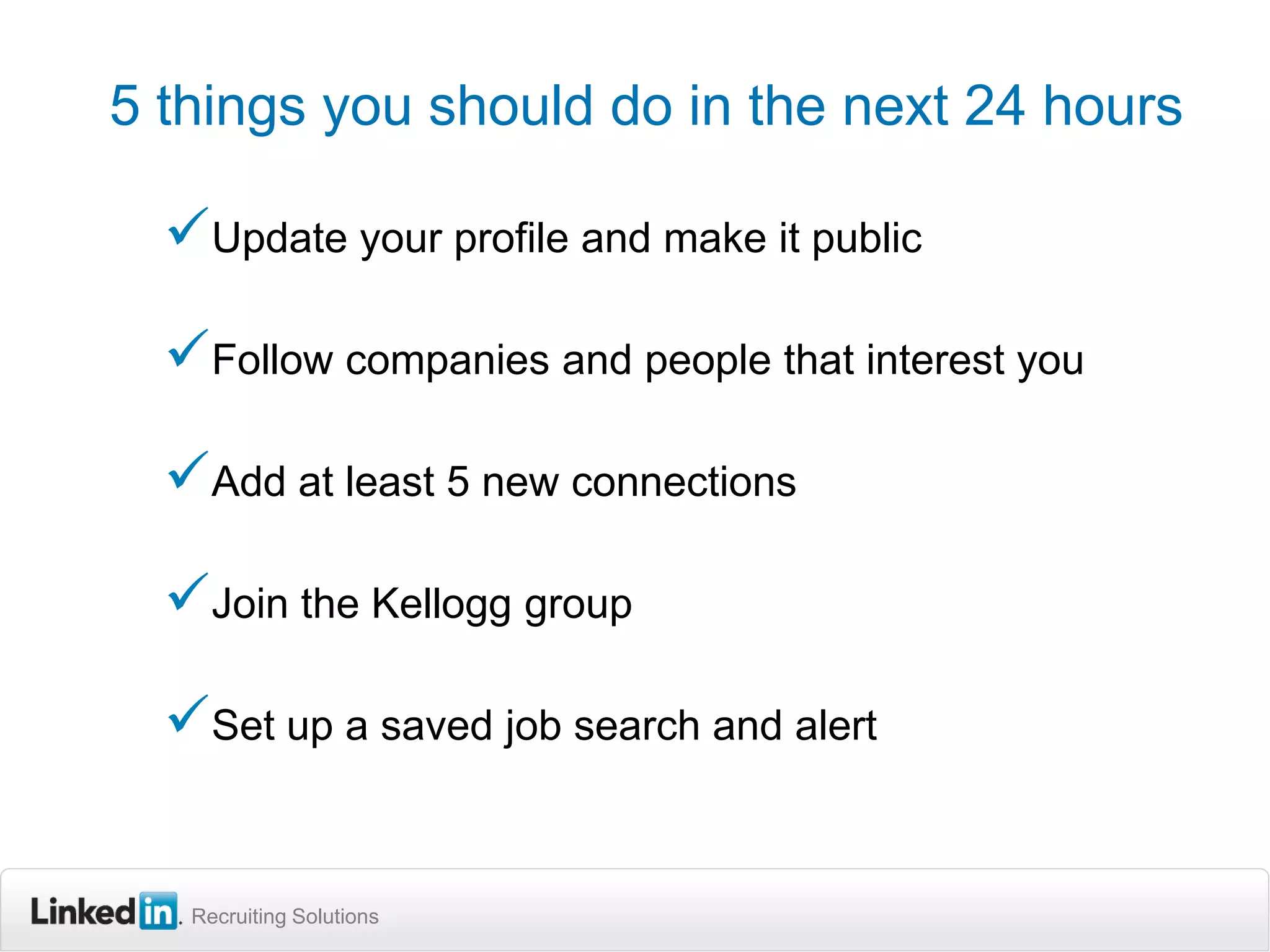 5 things you should do in the next 24 hours

Update your profile and make it public
Follow companies and people that interest you

Add at least 5 new connections
Join the Kellogg group
Set up a saved job search and alert

Recruiting Solutions

 
