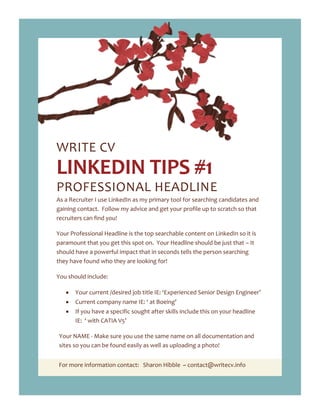 For more information contact: Sharon Hibble ~ contact@writecv.info
WRITE CV
LINKEDIN TIPS #1
PROFESSIONAL HEADLINE
As a Recruiter I use LinkedIn as my primary tool for searching candidates and
gaining contact. Follow my advice and get your profile up to scratch so that
recruiters can find you!
Your Professional Headline is the top searchable content on LinkedIn so it is
paramount that you get this spot on. Your Headline should be just that – It
should have a powerful impact that in seconds tells the person searching
they have found who they are looking for!
You should include:
Your current /desired job title IE: ‘Experienced Senior Design Engineer’
Current company name IE: ‘ at Boeing’
If you have a specific sought after skills include this on your headline
IE: ‘ with CATIA V5’
Your NAME - Make sure you use the same name on all documentation and
sites so you can be found easily as well as uploading a photo!
 