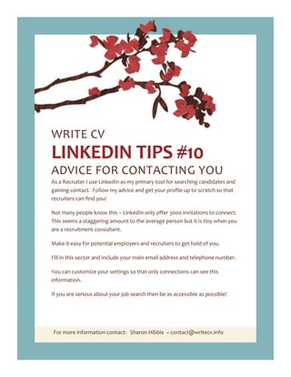 For more information contact: Sharon Hibble ~ contact@writecv.info
WRITE CV
LINKEDIN TIPS #10
ADVICE FOR CONTACTING YOU
As a Recruiter I use LinkedIn as my primary tool for searching candidates and
gaining contact. Follow my advice and get your profile up to scratch so that
recruiters can find you!
Not many people know this – LinkedIn only offer 3000 invitations to connect.
This seems a staggering amount to the average person but it is tiny when you
are a recruitment consultant.
Make it easy for potential employers and recruiters to get hold of you.
Fill in this sector and include your main email address and telephone number.
You can customize your settings so that only connections can see this
information.
If you are serious about your job search then be as accessible as possible!
 