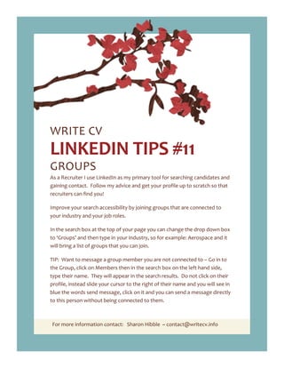 For more information contact: Sharon Hibble ~ contact@writecv.info
WRITE CV
LINKEDIN TIPS #11
GROUPS
As a Recruiter I use LinkedIn as my primary tool for searching candidates and
gaining contact. Follow my advice and get your profile up to scratch so that
recruiters can find you!
Improve your search accessibility by joining groups that are connected to
your industry and your job roles.
In the search box at the top of your page you can change the drop down box
to ‘Groups’ and then type in your industry, so for example: Aerospace and it
will bring a list of groups that you can join.
TIP: Want to message a group member you are not connected to – Go in to
the Group, click on Members then in the search box on the left hand side,
type their name. They will appear in the search results. Do not click on their
profile, instead slide your cursor to the right of their name and you will see in
blue the words send message, click on it and you can send a message directly
to this person without being connected to them.
 