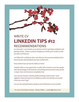 For more information contact: Sharon Hibble ~ contact@writecv.info
WRITE CV
LINKEDIN TIPS #12
RECOMMENDATIONS
As a Recruiter I use LinkedIn as my primary tool for searching candidates and
gaining contact. Follow my advice and get your profile up to scratch so that
recruiters can find you!
I am filled with confidence when I see that you have recommendations from
former bosses and individuals you have worked with.
Never before have we had the ability to ‘Shine’
LinkedIn offers us the opportunity to really ‘Sell’ ourselves in yet, few people
take full advantage of this business networking tool and what is more, all the
12 steps I have mentioned are completely free!
Your resume and your LinkedIn profile should go hand-in-hand. Used
together, these two tools are incredibly powerful and will take you exactly
where you want to go!
You can also add publications, projects and certifications to your profile!
 