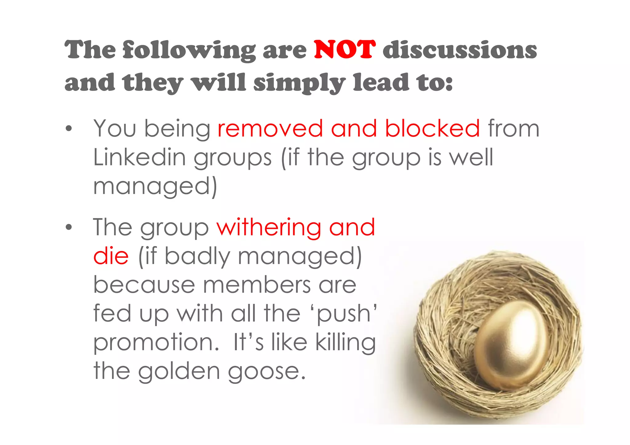 The following are NOT discussions
and they will simply lead to:
• You being removed and blocked from
  Linkedin groups (if the group is well
  managed)
• The group withering and
  die (if badly managed)
  because members are
  fed up with all the ‘push’
  promotion. It’s like killing
  the golden goose.
 