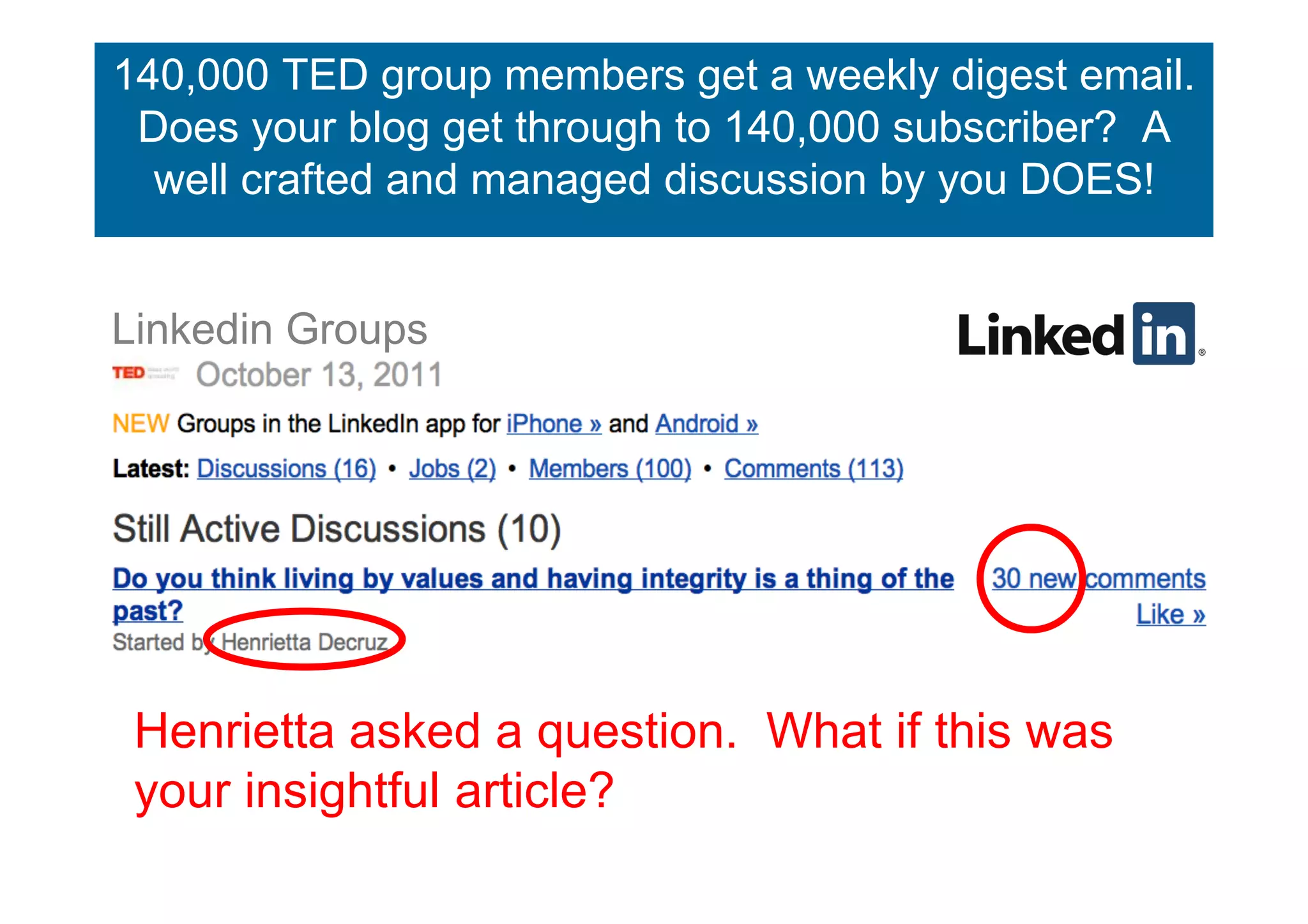 140,000 TED group members get a weekly digest email.
Linkedin Groups get through to 140,000 subscriber? A
 Does your blog
  well crafted and managed discussion by you DOES!


Linkedin Groups




 Henrietta asked a question. What if this was
 your insightful article?
 