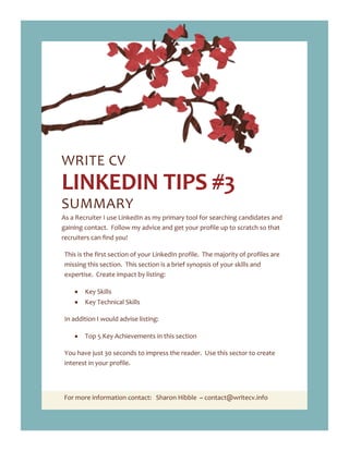 For more information contact: Sharon Hibble ~ contact@writecv.info
WRITE CV
LINKEDIN TIPS #3
SUMMARY
As a Recruiter I use LinkedIn as my primary tool for searching candidates and
gaining contact. Follow my advice and get your profile up to scratch so that
recruiters can find you!
This is the first section of your LinkedIn profile. The majority of profiles are
missing this section. This section is a brief synopsis of your skills and
expertise. Create impact by listing:
Key Skills
Key Technical Skills
In addition I would advise listing:
Top 5 Key Achievements in this section
You have just 30 seconds to impress the reader. Use this sector to create
interest in your profile.
 