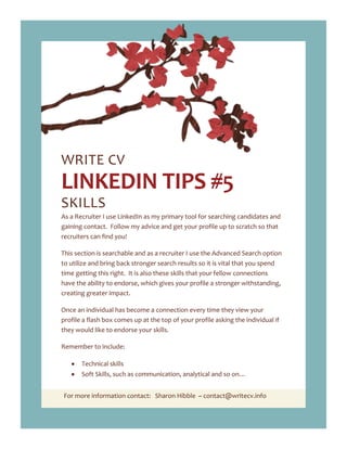 For more information contact: Sharon Hibble ~ contact@writecv.info
WRITE CV
LINKEDIN TIPS #5
SKILLS
As a Recruiter I use LinkedIn as my primary tool for searching candidates and
gaining contact. Follow my advice and get your profile up to scratch so that
recruiters can find you!
This section is searchable and as a recruiter I use the Advanced Search option
to utilize and bring back stronger search results so it is vital that you spend
time getting this right. It is also these skills that your fellow connections
have the ability to endorse, which gives your profile a stronger withstanding,
creating greater impact.
Once an individual has become a connection every time they view your
profile a flash box comes up at the top of your profile asking the individual if
they would like to endorse your skills.
Remember to include:
Technical skills
Soft Skills, such as communication, analytical and so on…
 