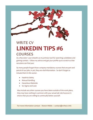 For more information contact: Sharon Hibble ~ contact@writecv.info
WRITE CV
LINKEDIN TIPS #6
COURSES
As a Recruiter I use LinkedIn as my primary tool for searching candidates and
gaining contact. Follow my advice and get your profile up to scratch so that
recruiters can find you!
So many people forget those company mandatory courses that are part and
parcel of our jobs, in yet, they are vital information. So don’t forget to
include them in this sector.
Health & Safety
Manual Handling
Hazardous Materials
Six Sigma and Lean
Also include any other courses you have taken outside of the work place,
they may have nothing in common with your actual job role however it
shows that you are willing to continually better yourself.
 