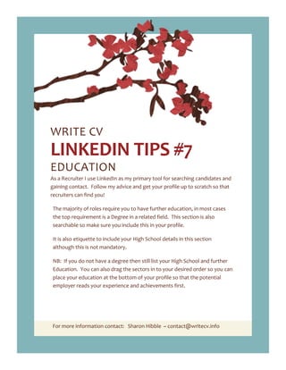 For more information contact: Sharon Hibble ~ contact@writecv.info
WRITE CV
LINKEDIN TIPS #7
EDUCATION
As a Recruiter I use LinkedIn as my primary tool for searching candidates and
gaining contact. Follow my advice and get your profile up to scratch so that
recruiters can find you!
The majority of roles require you to have further education, in most cases
the top requirement is a Degree in a related field. This section is also
searchable so make sure you include this in your profile.
It is also etiquette to include your High School details in this section
although this is not mandatory.
NB: If you do not have a degree then still list your High School and further
Education. You can also drag the sectors in to your desired order so you can
place your education at the bottom of your profile so that the potential
employer reads your experience and achievements first.
 