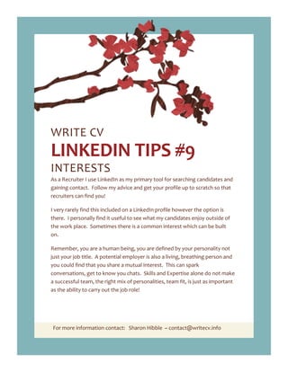 For more information contact: Sharon Hibble ~ contact@writecv.info
WRITE CV
LINKEDIN TIPS #9
INTERESTS
As a Recruiter I use LinkedIn as my primary tool for searching candidates and
gaining contact. Follow my advice and get your profile up to scratch so that
recruiters can find you!
I very rarely find this included on a LinkedIn profile however the option is
there. I personally find it useful to see what my candidates enjoy outside of
the work place. Sometimes there is a common interest which can be built
on.
Remember, you are a human being, you are defined by your personality not
just your job title. A potential employer is also a living, breathing person and
you could find that you share a mutual interest. This can spark
conversations, get to know you chats. Skills and Expertise alone do not make
a successful team, the right mix of personalities, team fit, is just as important
as the ability to carry out the job role!
 