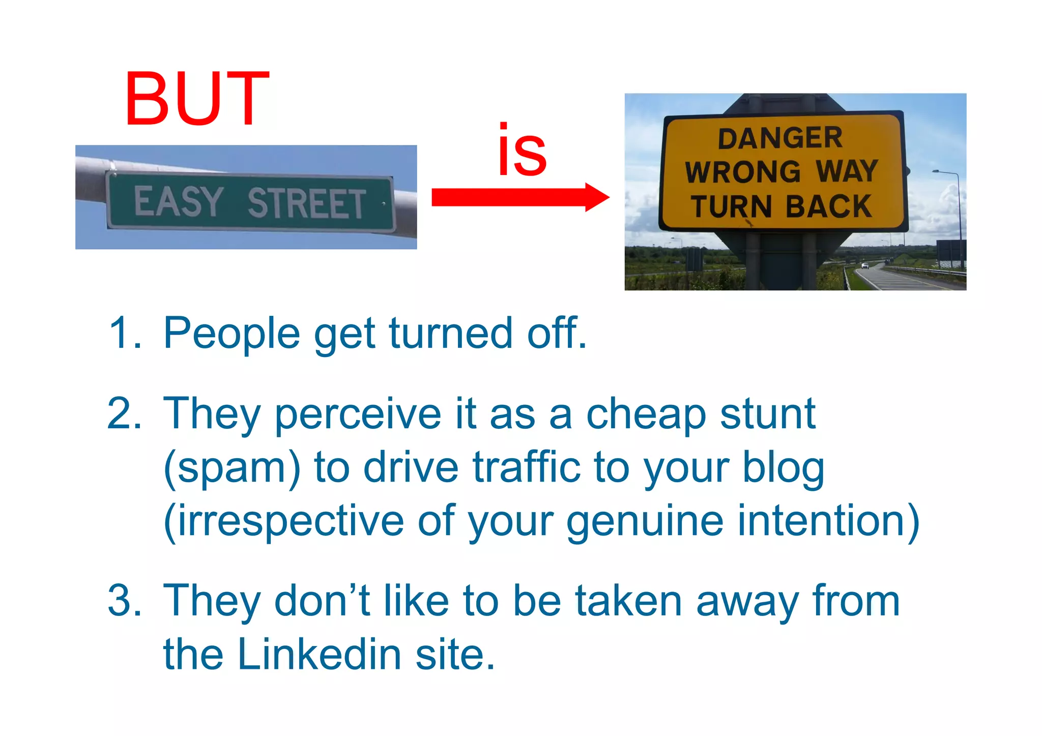 BUT
                    is

1. People get turned off.
2. They perceive it as a cheap stunt
   (spam) to drive traffic to your blog
   (irrespective of your genuine intention)
3. They don’t like to be taken away from
   the Linkedin site.
 