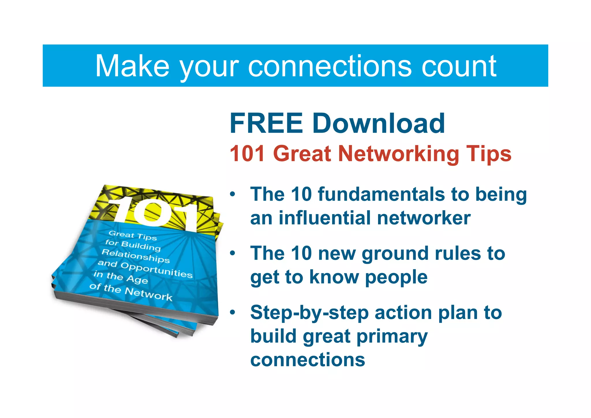 Make your connections count
         FREE Download
         101 Great Networking Tips
         • The 10 fundamentals to being
           an influential networker
         • The 10 new ground rules to
           get to know people
         • Step-by-step action plan to
           build great primary
           connections
 