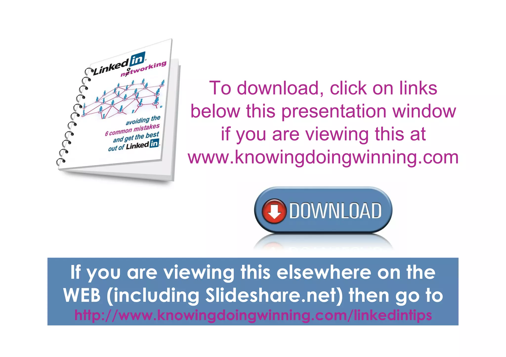 To download, click on links
               below this presentation window
                  if you are viewing this at
               www.knowingdoingwinning.com




If you are viewing this elsewhere on the
WEB (including Slideshare.net) then go to
 http://www.knowingdoingwinning.com/linkedintips
 