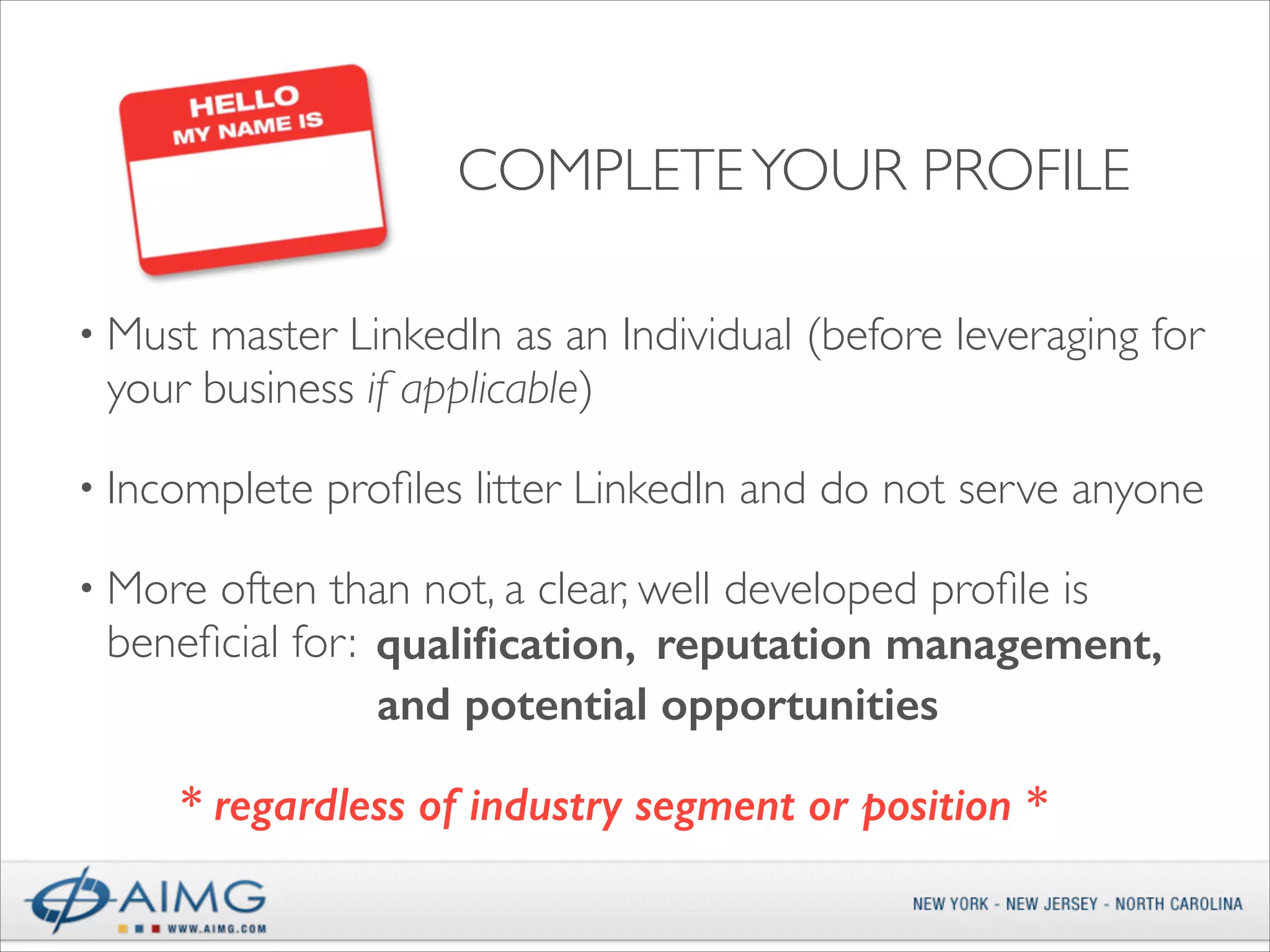COMPLETE YOUR PROFILE
• Must

master LinkedIn as an Individual (before leveraging for
your business if applicable)	


• Incomplete

proﬁles litter LinkedIn and do not serve anyone	


• More

often than not, a clear, well developed proﬁle is
beneﬁcial for: qualiﬁcation, reputation management,
and potential opportunities  
* regardless of industry segment or position *

 