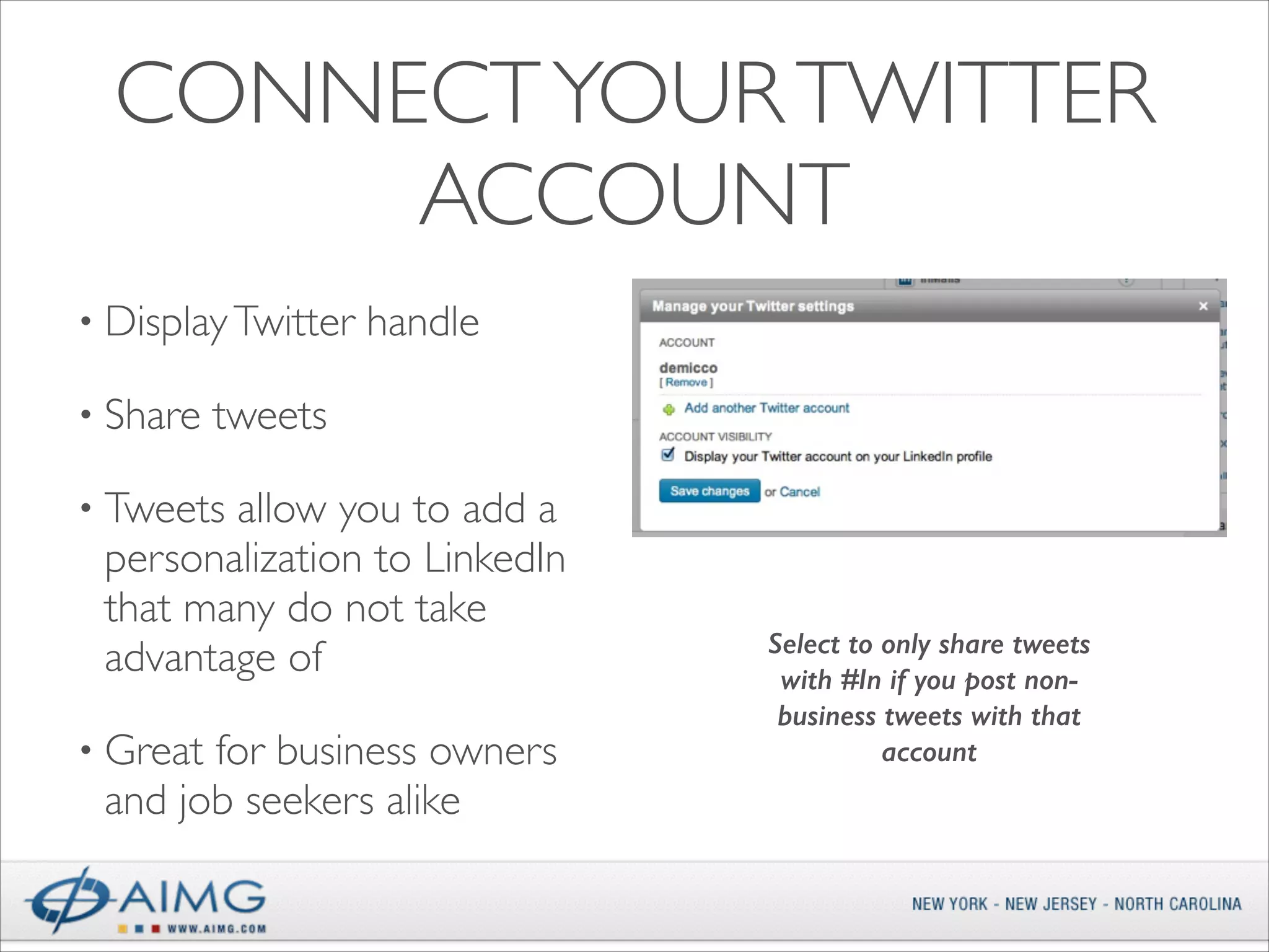 CONNECT YOUR TWITTER
ACCOUNT
• Display Twitter
• Share

handle	


tweets	


• Tweets

allow you to add a
personalization to LinkedIn
that many do not take
advantage of	


• Great

for business owners
and job seekers alike

Select to only share tweets
with #In if you post nonbusiness tweets with that
account

 
