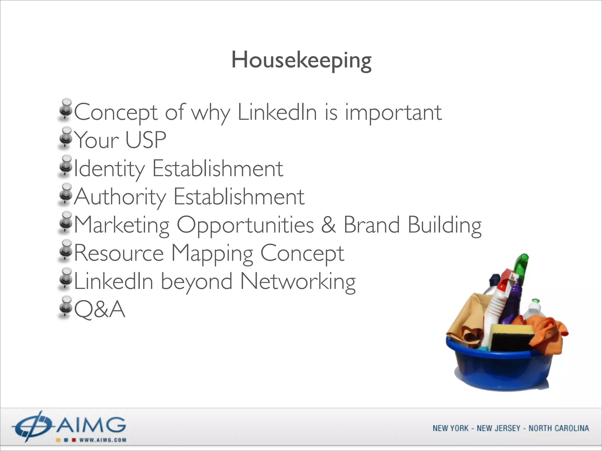 Housekeeping
!

Concept of why LinkedIn is important	

Your USP	

Identity Establishment	

Authority Establishment	

Marketing Opportunities & Brand Building	

Resource Mapping Concept	

LinkedIn beyond Networking	

Q&A

 