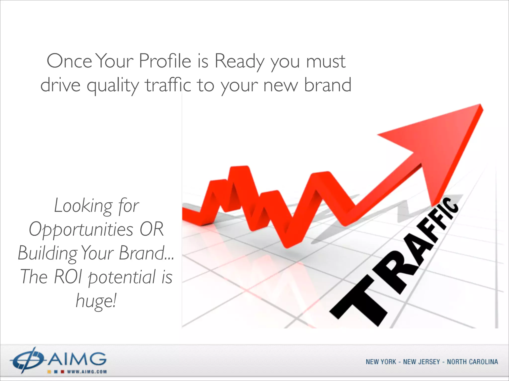 Once Your Proﬁle is Ready you must
drive quality trafﬁc to your new brand

Looking for
Opportunities OR
Building Your Brand...	

The ROI potential is
huge!

 