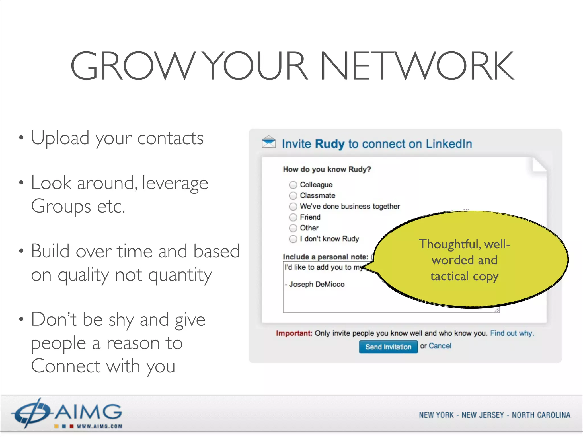GROW YOUR NETWORK
•

Upload your contacts	


•

Look around, leverage
Groups etc.	


•

Build over time and based
on quality not quantity	


•

Don’t be shy and give
people a reason to
Connect with you

Thoughtful, wellworded and
tactical copy

 