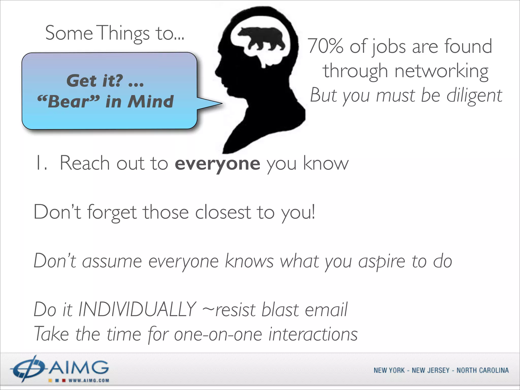 Some Things to...
Get it? ...  
“Bear” in Mind

70% of jobs are found
through networking	

But you must be diligent

1. Reach out to everyone you know 
Don’t forget those closest to you!	

!

Don’t assume everyone knows what you aspire to do 
 

Do it INDIVIDUALLY ~resist blast email	

Take the time for one-on-one interactions	


 