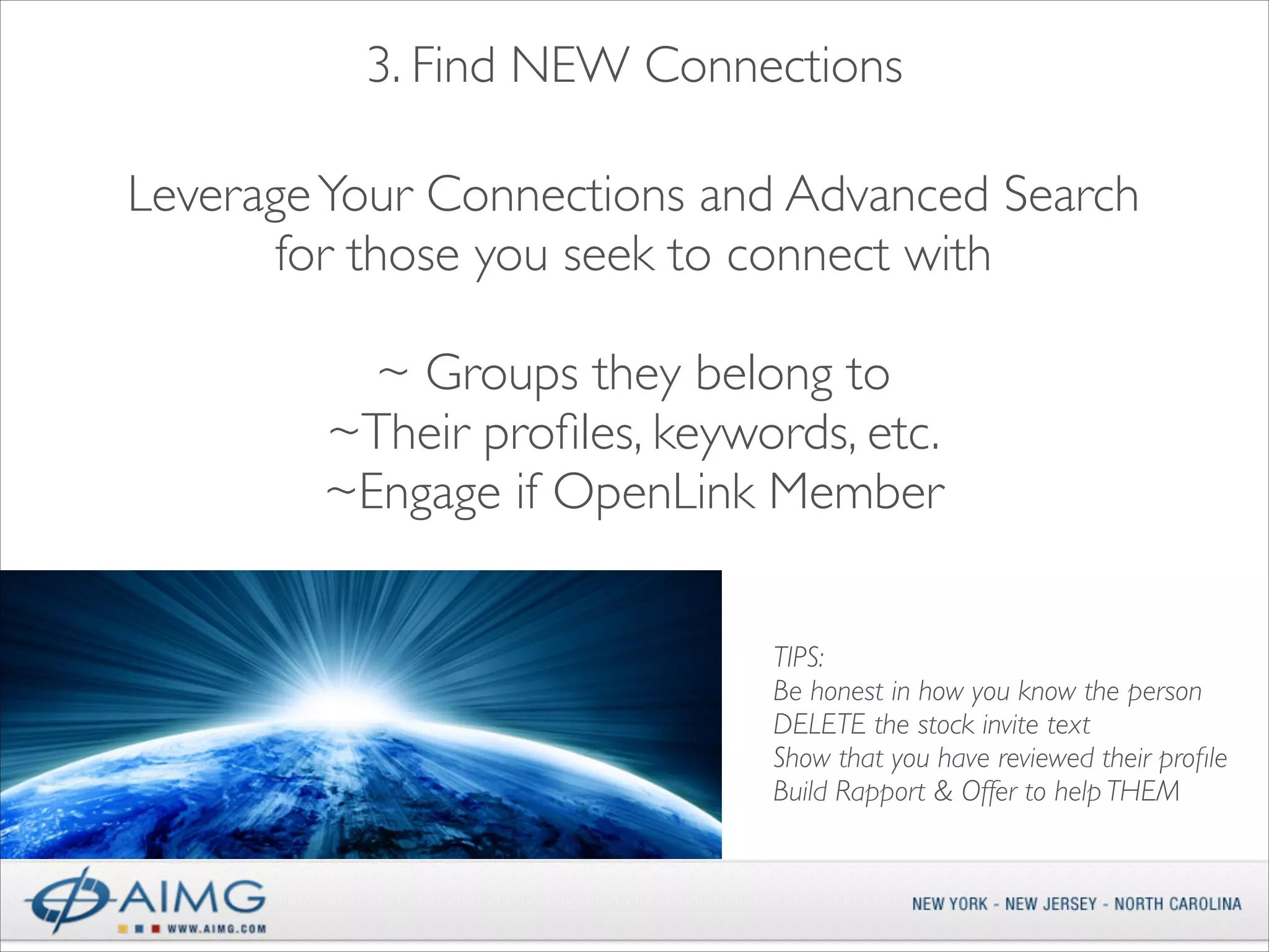 3. Find NEW Connections
 
Leverage Your Connections and Advanced Search 	

for those you seek to connect with 
~ Groups they belong to	

~Their proﬁles, keywords, etc.	

~Engage if OpenLink Member
TIPS:	

Be honest in how you know the person	

DELETE the stock invite text	

Show that you have reviewed their proﬁle 	

Build Rapport & Offer to help THEM 	


 
