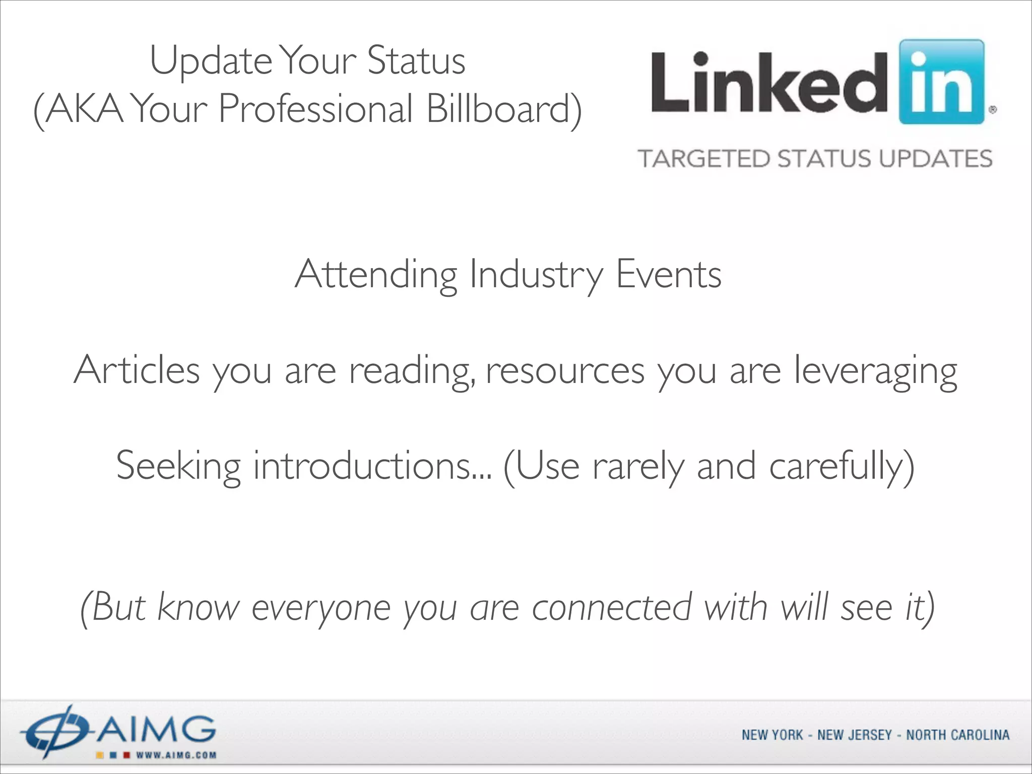 Update Your Status  
(AKA Your Professional Billboard) 

Attending Industry Events
Articles you are reading, resources you are leveraging
Seeking introductions... (Use rarely and carefully)
(But know everyone you are connected with will see it)

 