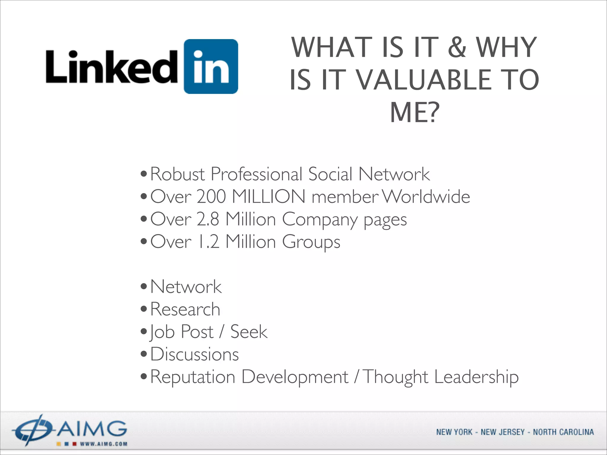 WHAT IS IT & WHY
IS IT VALUABLE TO
ME?
•Robust Professional Social Network 	

•Over 200 MILLION member Worldwide	

•Over 2.8 Million Company pages	

•Over 1.2 Million Groups	

!

•Network	

•Research	

•Job Post / Seek	

•Discussions	

•Reputation Development / Thought Leadership

 