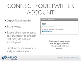 CONNECT YOUR TWITTER
ACCOUNT
• Display Twitter
• Share

handle	


tweets	


• Tweets

allow you to add a
personalization to LinkedIn
that many do not take
advantage of	


• Great

for business owners
and job seekers alike

Select to only share tweets
with #In if you post nonbusiness tweets with that
account

 