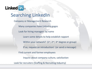 Searching LinkedIn Company or Management Research Many companies have LinkedIn pages Look for hiring managers by name Learn some details to help establish rapport Within your network?  (1 st , 2 nd , 3 rd  degree or group) If so, request an introduction!  (or send a message) Find current and former employees Inquire about company culture, satisfaction Look for recruiters (Staffing & Recruiting Industry)       