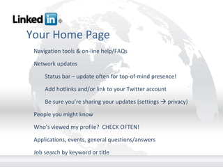 Your Home Page Navigation tools & on-line help/FAQs Network updates Status bar – update often for top-of-mind presence! Add hotlinks and/or link to your Twitter account Be sure you’re sharing your updates (settings    privacy) People you might know Who’s viewed my profile?  CHECK OFTEN! Applications, events, general questions/answers Job search by keyword or title       
