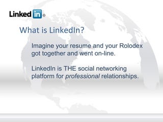 What is LinkedIn? Imagine your resume and your Rolodex got together and went on-line. LinkedIn is THE social networking platform for  professional  relationships. 