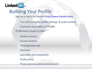 Building Your Profile Sign up or log in to LinkedIn ( http://www.linkedin.com ) Turn off your public profile (settings    public profile) Customize your public profile URL Profile basics to get to 100%: Profile summary Current position TWO past positions Education Specialties (Use keywords!) Profile photo Three recommendations (minimum) 