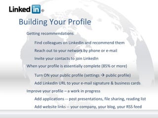 Building Your Profile Getting recommendations Find colleagues on LinkedIn and recommend them Reach out to your network by phone or e-mail Invite your contacts to join LinkedIn When your profile is essentially complete (85% or more) Turn ON your public profile (settings    public profile) Add LinkedIn URL to your e-mail signature & business cards Improve your profile – a work in progress Add applications -- post presentations, file sharing, reading list Add website links -- your company, your blog, your RSS feed 