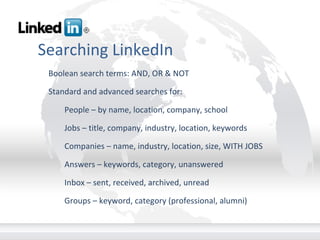 Searching LinkedIn Boolean search terms: AND, OR & NOT Standard and advanced searches for: People – by name, location, company, school Jobs – title, company, industry, location, keywords Companies – name, industry, location, size, WITH JOBS Answers – keywords, category, unanswered Inbox – sent, received, archived, unread Groups – keyword, category (professional, alumni)       