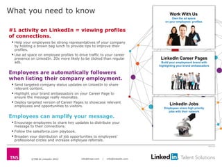 What you need to know                                                                     Work With Us
                                                                                            Own the ad space
                                                                                       on your employees’ profiles


#1 activity on LinkedIn = viewing profiles
of connections.
  Help your employees be strong representatives of your company
   by hosting a brown bag lunch to provide tips to improve their
   profiles.
  Use ad space on employee profiles to drive traffic to your career
   presence on LinkedIn. 20x more likely to be clicked than regular                 LinkedIn Career Pages
   ads.                                                                              Build your employment brand with
                                                                                   highlighting your brand ambassadors

Employees are automatically followers
when listing their company employment.
  Send targeted company status updates on LinkedIn to share
   relevant content.
  Highlight your brand ambassadors on your Career Page to
   ensure the message really resonates.
  Deploy targeted version of Career Pages to showcase relevant                           LinkedIn Jobs
   employees and opportunities to visitors.
                                                                                      Employees share high priority
                                                                                        jobs with their network
Employees can amplify your message.
  Encourage employees to share key updates to distribute your
   message to their connections.
  Follow the salesforce.com playbook.
  Broaden your distribution of job opportunities to employees’
   professional circles and increase employee referrals.
                                                                                                                      2613-12




            ©TNS & LinkedIn 2012          info@tnsei.com   |   info@linkedin.com
 