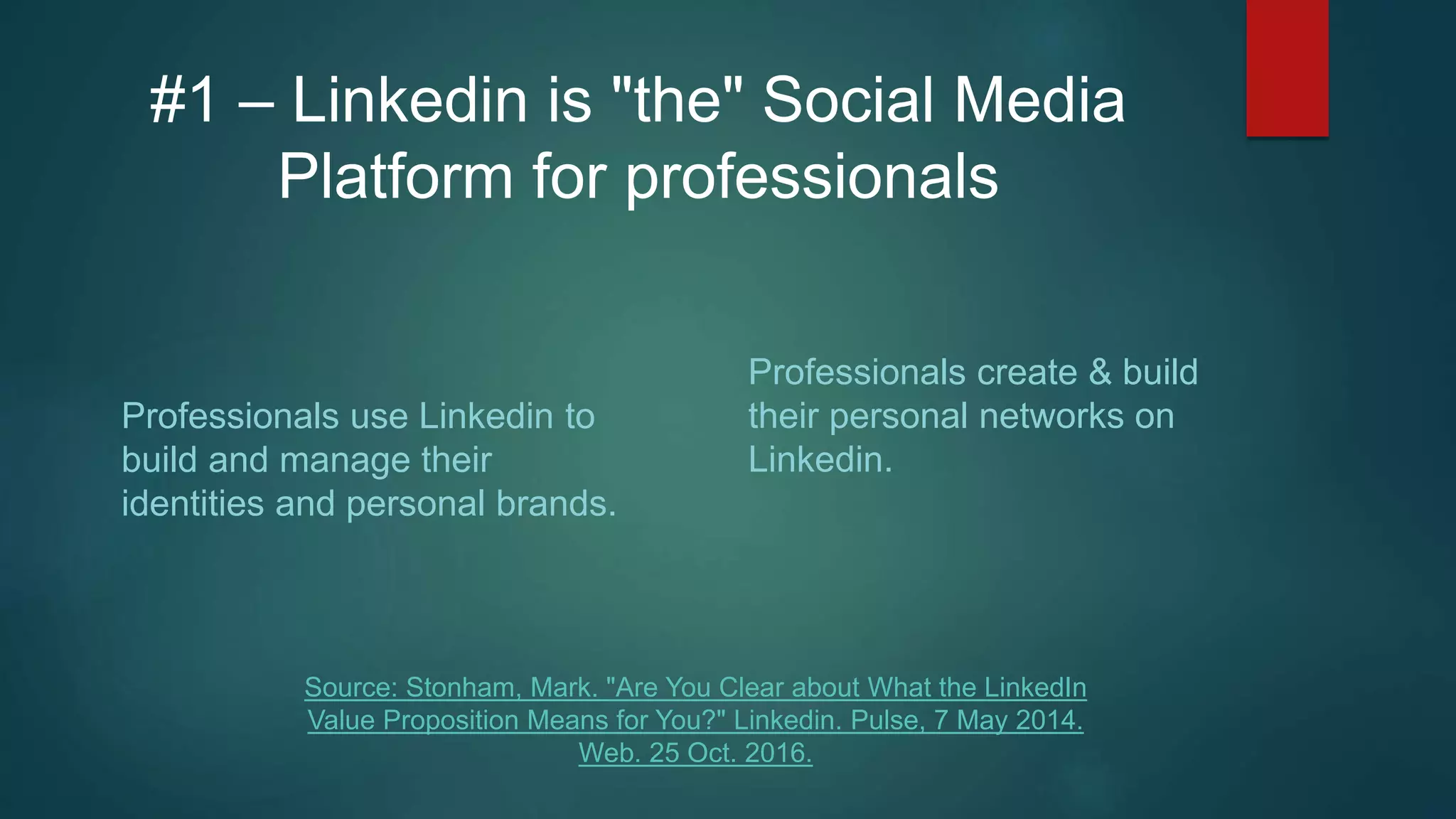 #1 – Linkedin is "the" Social Media
Platform for professionals
Professionals use Linkedin to
build and manage their
identities and personal brands.
Professionals create & build
their personal networks on
Linkedin.
Source: Stonham, Mark. "Are You Clear about What the LinkedIn
Value Proposition Means for You?" Linkedin. Pulse, 7 May 2014.
Web. 25 Oct. 2016.
 