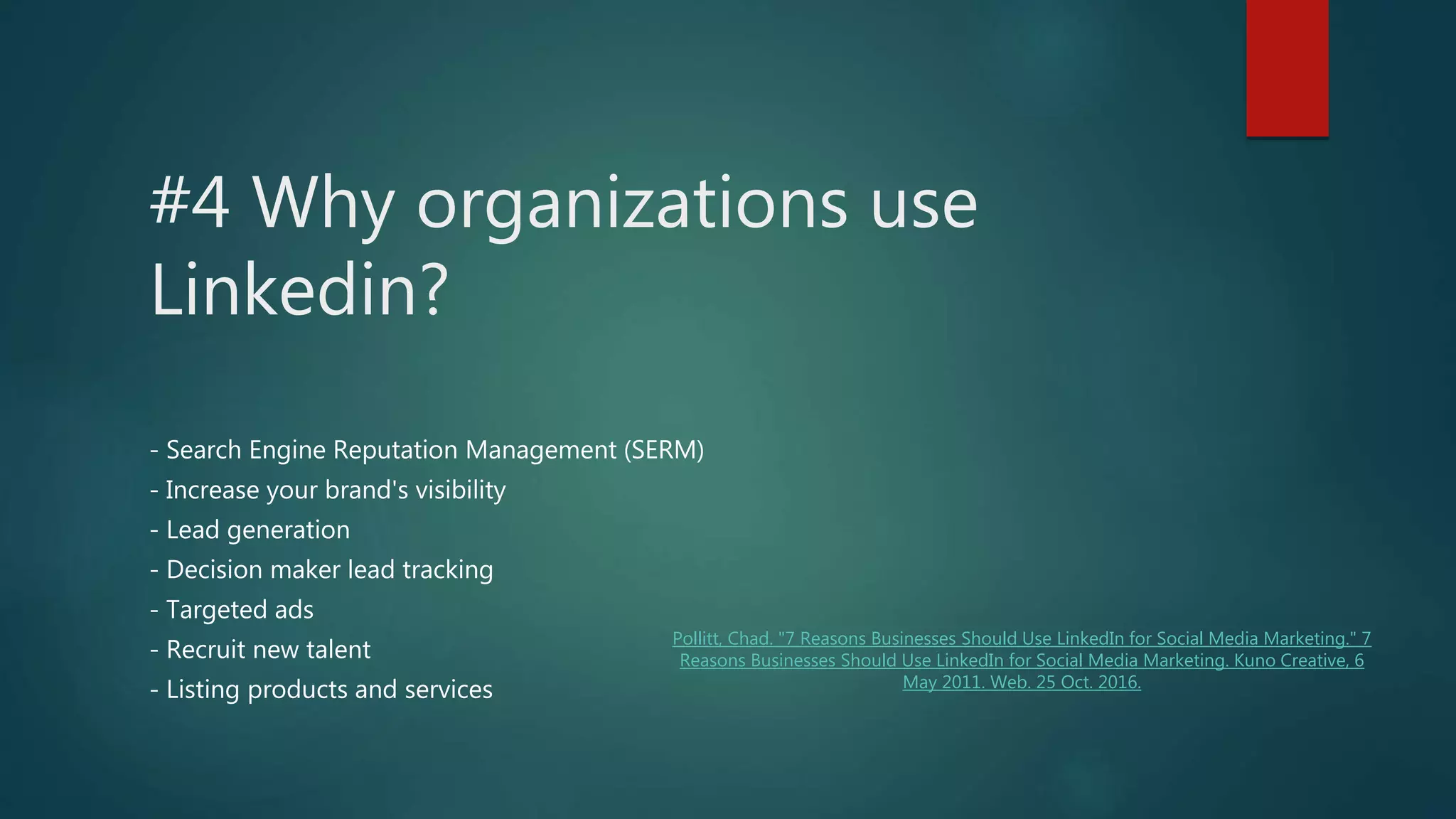 #4 Why organizations use
Linkedin?
- Search Engine Reputation Management (SERM)
- Increase your brand's visibility
- Lead generation
- Decision maker lead tracking
- Targeted ads
- Recruit new talent
- Listing products and services
Pollitt, Chad. "7 Reasons Businesses Should Use LinkedIn for Social Media Marketing." 7
Reasons Businesses Should Use LinkedIn for Social Media Marketing. Kuno Creative, 6
May 2011. Web. 25 Oct. 2016.
 