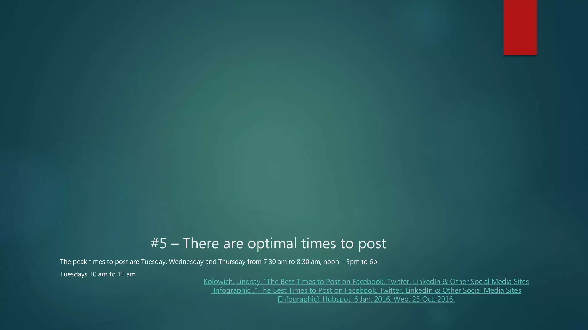 #5 – There are optimal times to post
The peak times to post are Tuesday, Wednesday and Thursday from 7:30 am to 8:30 am, noon – 5pm to 6p
Tuesdays 10 am to 11 am
Kolowich, Lindsay. "The Best Times to Post on Facebook, Twitter, LinkedIn & Other Social Media Sites
[Infographic]." The Best Times to Post on Facebook, Twitter, LinkedIn & Other Social Media Sites
[Infographic]. Hubspot, 6 Jan. 2016. Web. 25 Oct. 2016.
 