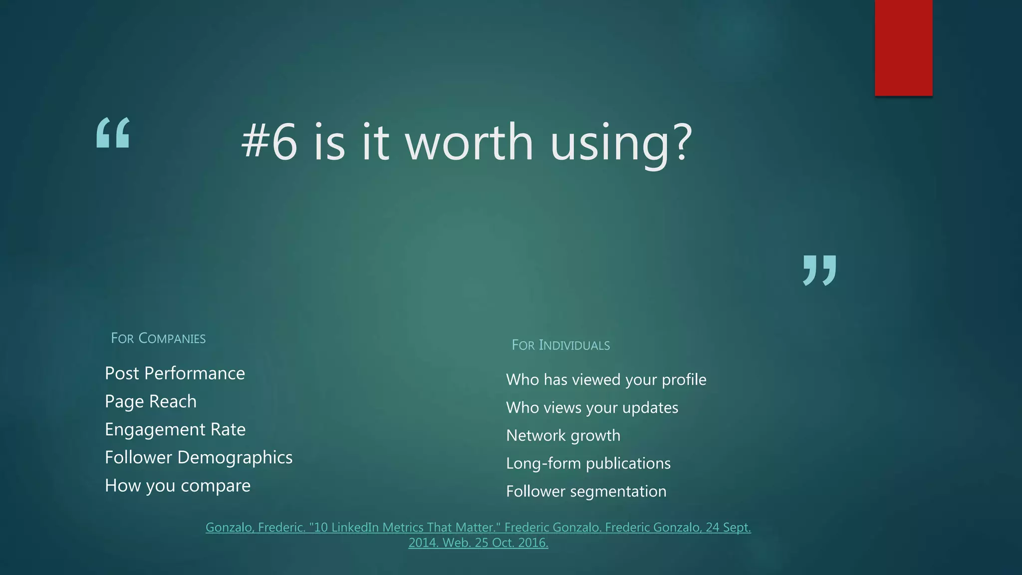 “
”
#6 is it worth using?
FOR COMPANIES
Post Performance
Page Reach
Engagement Rate
Follower Demographics
How you compare
FOR INDIVIDUALS
Who has viewed your profile
Who views your updates
Network growth
Long-form publications
Follower segmentation
Gonzalo, Frederic. "10 LinkedIn Metrics That Matter." Frederic Gonzalo. Frederic Gonzalo, 24 Sept.
2014. Web. 25 Oct. 2016.
 