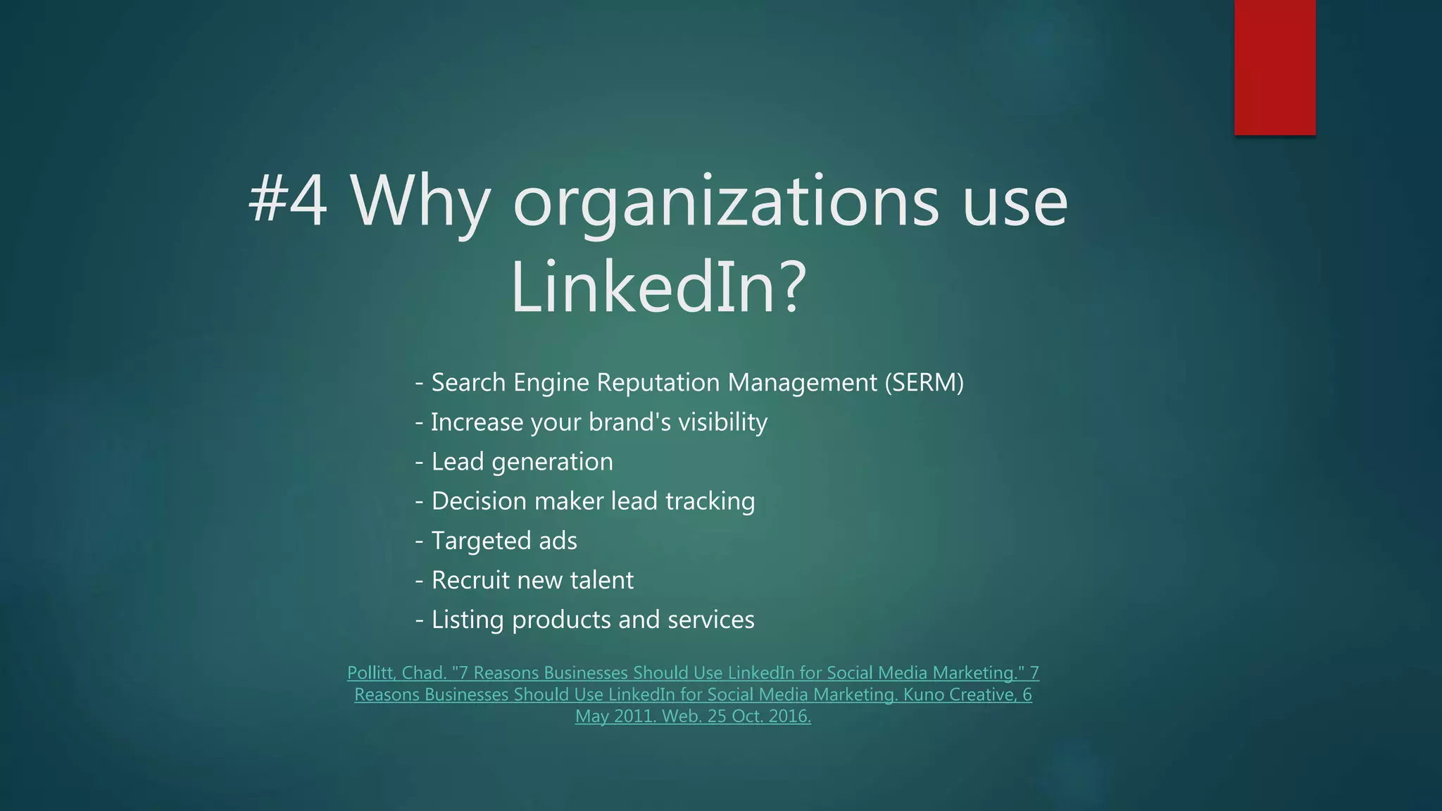 #4 Why organizations use
LinkedIn?
- Search Engine Reputation Management (SERM)
- Increase your brand's visibility
- Lead generation
- Decision maker lead tracking
- Targeted ads
- Recruit new talent
- Listing products and services
Pollitt, Chad. "7 Reasons Businesses Should Use LinkedIn for Social Media Marketing." 7
Reasons Businesses Should Use LinkedIn for Social Media Marketing. Kuno Creative, 6
May 2011. Web. 25 Oct. 2016.
 