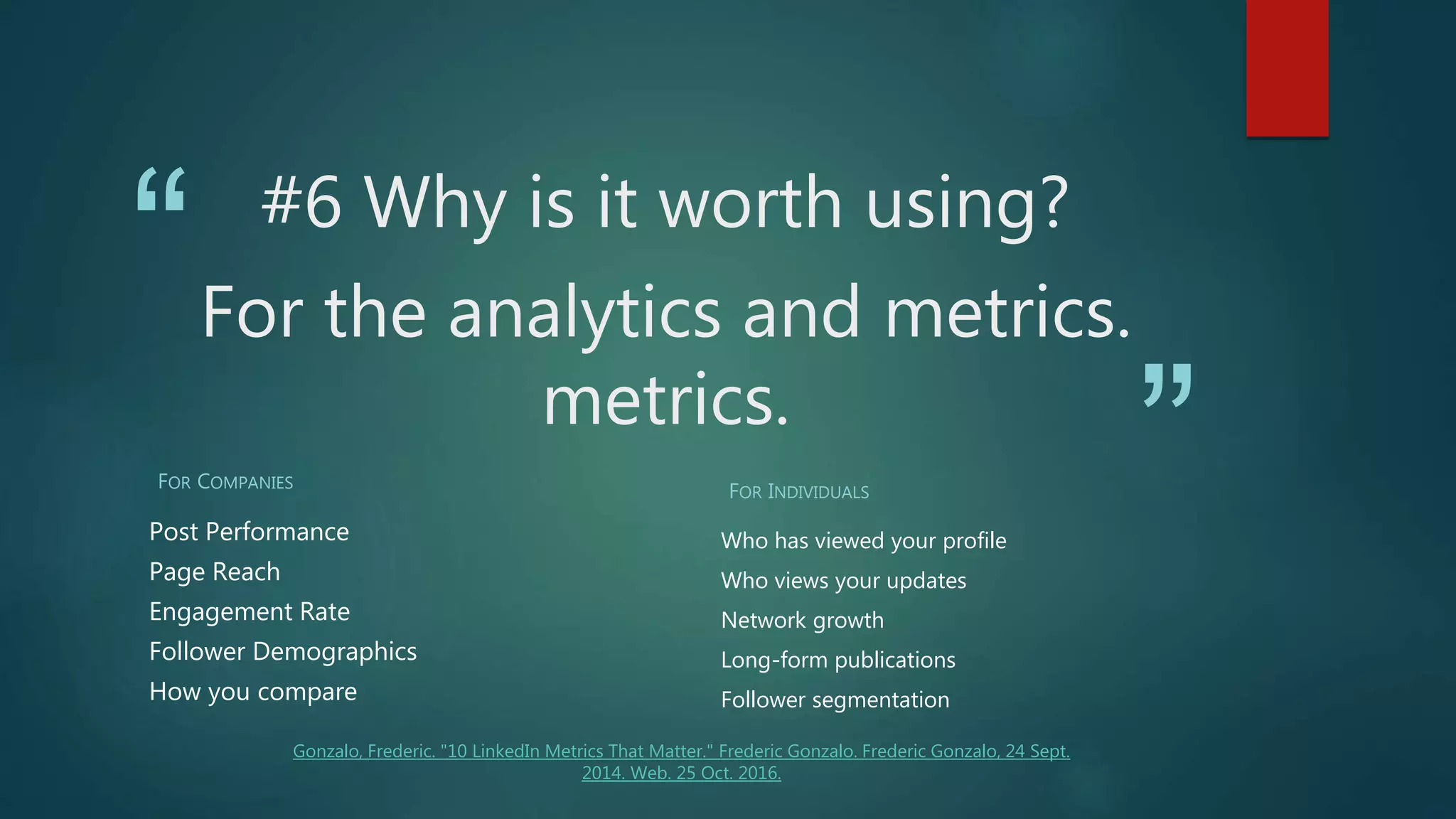 “
”
#6 Why is it worth using?
For the analytics and metrics.
metrics.
FOR COMPANIES
Post Performance
Page Reach
Engagement Rate
Follower Demographics
How you compare
FOR INDIVIDUALS
Who has viewed your profile
Who views your updates
Network growth
Long-form publications
Follower segmentation
Gonzalo, Frederic. "10 LinkedIn Metrics That Matter." Frederic Gonzalo. Frederic Gonzalo, 24 Sept.
2014. Web. 25 Oct. 2016.
 