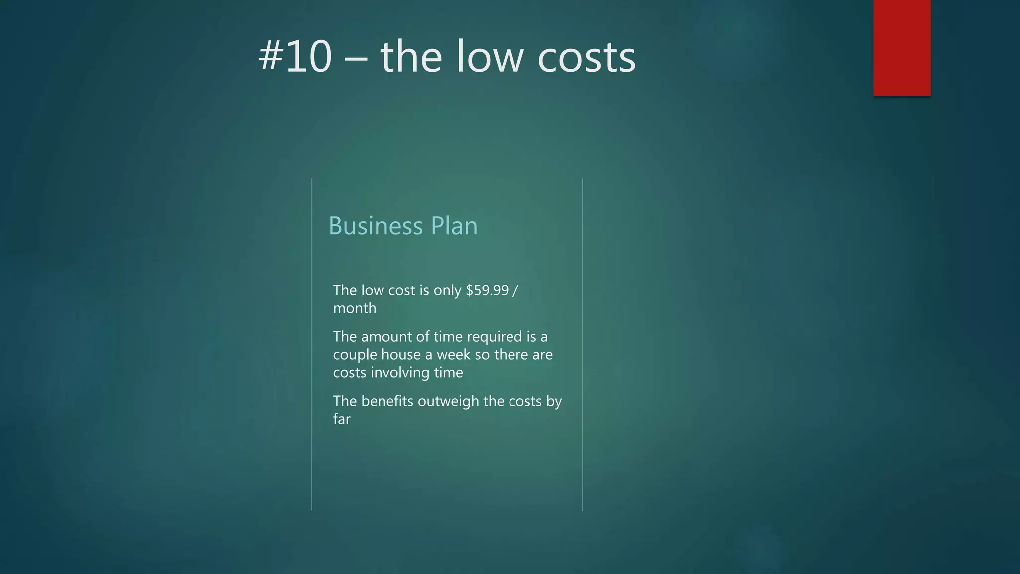 #10 – the low costs
Business Plan
The low cost is only $59.99 /
month
The amount of time required is a
couple house a week so there are
costs involving time
The benefits outweigh the costs by
far
 