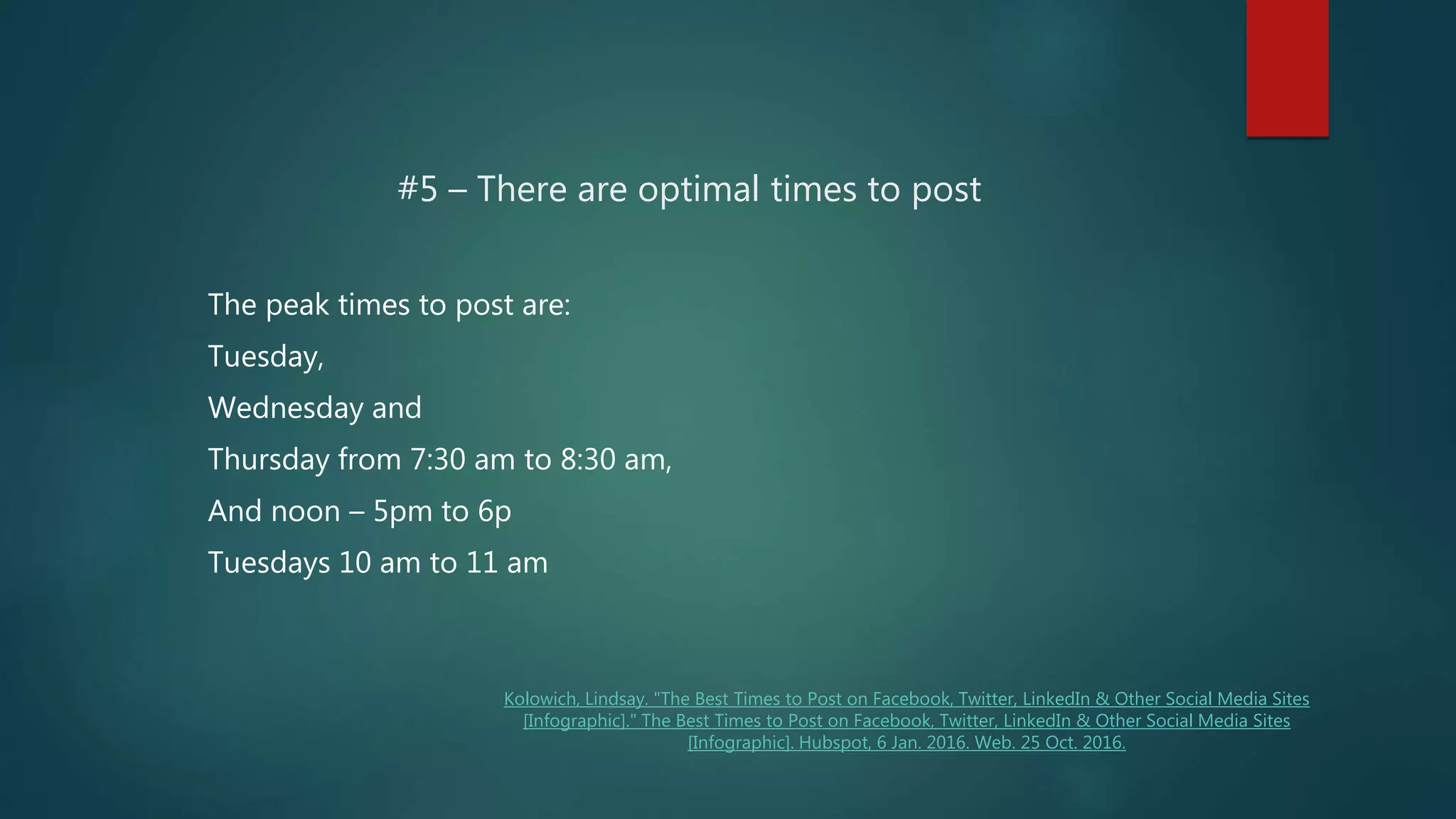 #5 – There are optimal times to post
The peak times to post are:
Tuesday,
Wednesday and
Thursday from 7:30 am to 8:30 am,
And noon – 5pm to 6p
Tuesdays 10 am to 11 am
Kolowich, Lindsay. "The Best Times to Post on Facebook, Twitter, LinkedIn & Other Social Media Sites
[Infographic]." The Best Times to Post on Facebook, Twitter, LinkedIn & Other Social Media Sites
[Infographic]. Hubspot, 6 Jan. 2016. Web. 25 Oct. 2016.
 