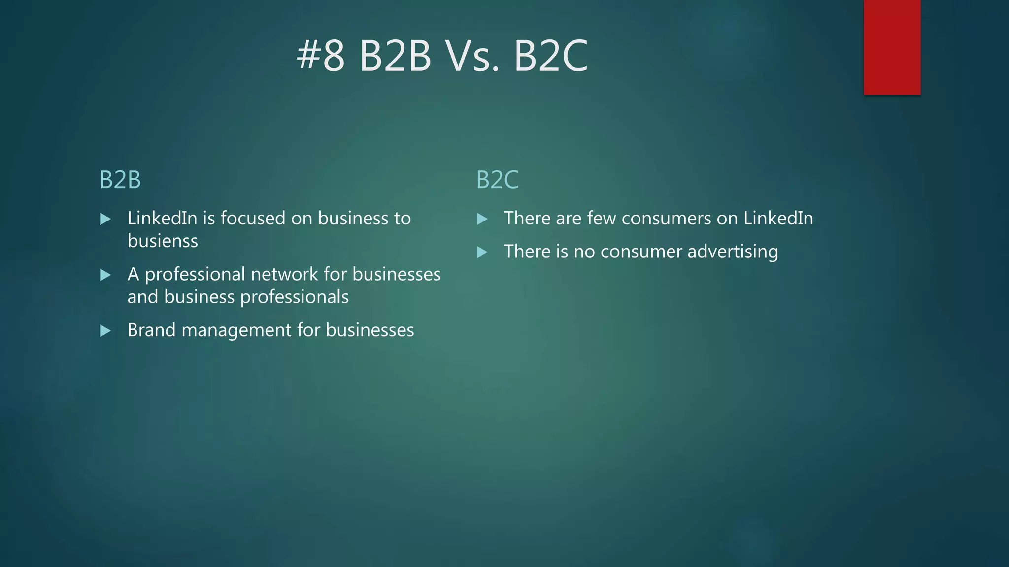 #8 B2B Vs. B2C
B2B
 LinkedIn is focused on business to
busienss
 A professional network for businesses
and business professionals
 Brand management for businesses
B2C
 There are few consumers on LinkedIn
 There is no consumer advertising
 