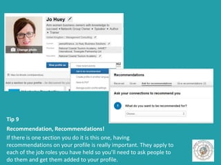 Tip 9
Recommendation, Recommendations!
If there is one section you do it is this one, having
recommendations on your profile is really important. They apply to
each of the job roles you have held so you’ll need to ask people to
do them and get them added to your profile.
 
