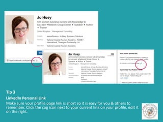 Tip 3
LinkedIn Personal Link
Make sure your profile page link is short so it is easy for you & others to
remember. Click the cog icon next to your current link on your profile, edit it
on the right.
 
