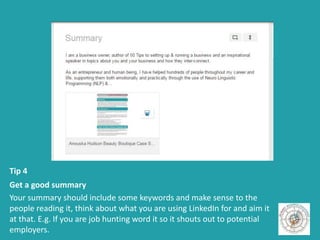Tip 4
Get a good summary
Your summary should include some keywords and make sense to the
people reading it, think about what you are using LinkedIn for and aim it
at that. E.g. If you are job hunting word it so it shouts out to potential
employers.
 