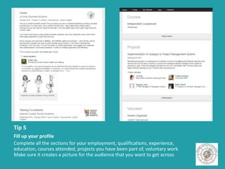 Tip 5
Fill up your profile
Complete all the sections for your employment, qualifications, experience,
education, courses attended, projects you have been part of, voluntary work.
Make sure it creates a picture for the audience that you want to get across
 